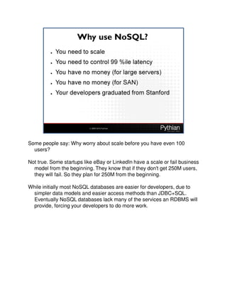 Some people say: Why worry about scale before you have even 100
  users?

Not true. Some startups like eBay or LinkedIn have a scale or fail business
  model from the beginning. They know that if they don't get 250M users,
  they will fail. So they plan for 250M from the beginning.

While initially most NoSQL databases are easier for developers, due to
 simpler data models and easier access methods than JDBC+SQL.
 Eventually NoSQL databases lack many of the services an RDBMS will
 provide, forcing your developers to do more work.
 