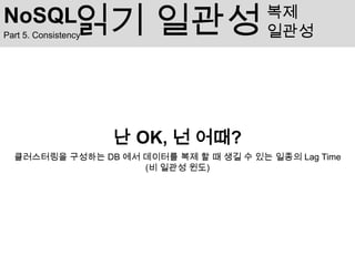 NoSQL            읽기 일관성
Part 5. Consistency
                                        복제
                                        일관성




                      난 OK, 넌 어때?
  클러스터링을 구성하는 DB 에서 데이터를 복제 할 때 생길 수 있는 일종의 Lag Time
                    (비 일관성 윈도)
 