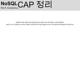 NoSQL             CAP 정리
Part 5. Consistency




                트랜잭션 수행이 성공적으로 완료되면 언제나 일관성 있는 데이터베이스 상태로 변환한다.
     사용자가 보거나 변경하는 데이터는 사용자의 데이터에 의한 작업이 끝날 때 까지는 다른 사용자에 의해 변경되지 않도록 한다.
 