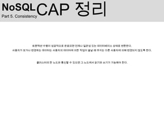 NoSQL             CAP 정리
Part 5. Consistency




                트랜잭션 수행이 성공적으로 완료되면 언제나 일관성 있는 데이터베이스 상태로 변환한다.
     사용자가 보거나 변경하는 데이터는 사용자의 데이터에 의한 작업이 끝날 때 까지는 다른 사용자에 의해 변경되지 않도록 한다.



                  클러스터의 한 노드와 통신할 수 있으면 그 노드에서 읽기와 쓰기가 가능해야 한다.
 