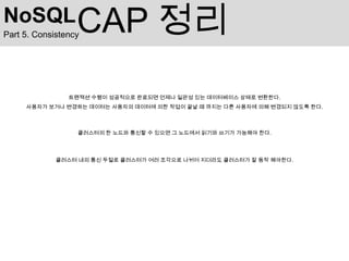 NoSQL             CAP 정리
Part 5. Consistency




                트랜잭션 수행이 성공적으로 완료되면 언제나 일관성 있는 데이터베이스 상태로 변환한다.
     사용자가 보거나 변경하는 데이터는 사용자의 데이터에 의한 작업이 끝날 때 까지는 다른 사용자에 의해 변경되지 않도록 한다.



                  클러스터의 한 노드와 통신할 수 있으면 그 노드에서 읽기와 쓰기가 가능해야 한다.




             클러스터 내의 통신 두절로 클러스터가 여러 조각으로 나뉘어 지더라도 클러스터가 잘 동작 해야한다.
 