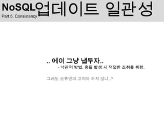 NoSQL            업데이트 일관성
Part 5. Consistency




                      .. 에이 그냥 냅두자..
                         - 낙관적 방법. 충돌 발생 시 적절한 조취를 취함.

                      그래도 오류인데 고쳐야 하지 않나..?
 