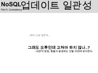 NoSQL            업데이트 일관성
Part 5. Consistency




                      .. 에이 그냥 냅두자..




                      그래도 오류인데 고쳐야 하지 않나..?
                          - 비관적 방법. 충돌이 발생하는 것을 미연에 방지한다.
 