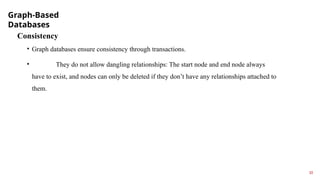 Graph-Based
Databases
10
Consistency
• Graph databases ensure consistency through transactions.
• They do not allow dangling relationships: The start node and end node always
have to exist, and nodes can only be deleted if they don’t have any relationships attached to
them.
 