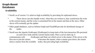 Graph-Based
Databases
13
Availability
• Neo4J, as of version 1.8, achieves high availability by providing for replicated slaves.
• These slaves can also handle writes: when they are written to, they synchronize the write
to the current master, and the write is committed first at the master and then at the slave. Other
slaves will eventually get the update.
• Other graph databases, such as Infinite Graph and FlockDB provide for distributed storage of
the nodes.
• Neo4J uses the Apache ZooKeeper [ZooKeeper] to keep track of the last transaction IDs persisted
on each slave node and the current master node. Once a server starts up, it
communicates with ZooKeeper and finds out which server is the master. If the server is the
first one to join the cluster, it becomes the master; when a master goes down, the cluster
elects a master from the available nodes, thus providing high availability.
 