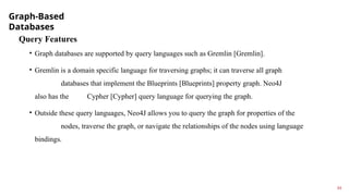 Graph-Based
Databases
14
Query Features
• Graph databases are supported by query languages such as Gremlin [Gremlin].
• Gremlin is a domain specific language for traversing graphs; it can traverse all graph
databases that implement the Blueprints [Blueprints] property graph. Neo4J
also has the Cypher [Cypher] query language for querying the graph.
• Outside these query languages, Neo4J allows you to query the graph for properties of the
nodes, traverse the graph, or navigate the relationships of the nodes using language
bindings.
 