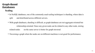 Graph-Based
Databases
15
Scaling
• In NoSQL databases, one of the commonly used scaling techniques is sharding, where data is
split and distributed across different servers.
• With graph databases, sharding is difficult, as graph databases are not aggregate-oriented but
relationship-oriented. Since any given node can be related to any other node, storing
related nodes on the same server is better for graph traversal.
• Traversing a graph when the nodes are on different machines is not good for performance.
 