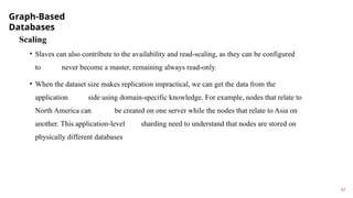 Graph-Based
Databases
17
Scaling
• Slaves can also contribute to the availability and read-scaling, as they can be configured
to never become a master, remaining always read-only.
• When the dataset size makes replication impractical, we can get the data from the
application side using domain-specific knowledge. For example, nodes that relate to
North America can be created on one server while the nodes that relate to Asia on
another. This application-level sharding need to understand that nodes are stored on
physically different databases
 