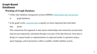 Graph-Based
Databases
18
Working of Graph Database
• Unlike other database management systems (DBMS), relationships take first priority
in graph databases.
• In the graph world, connected data is equally (or more) important than individual
data points.
This connections-first approach to data means relationships and connections are persisted
(and not just temporarily calculated) through every part of the data lifecycle: from idea to
design in a logical model, to implementation in a physical model, to operation using a
query language, and to persistence within a scalable, reliable database system.
 