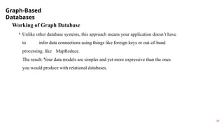 Graph-Based
Databases
19
Working of Graph Database
• Unlike other database systems, this approach means your application doesn’t have
to infer data connections using things like foreign keys or out-of-band
processing, like MapReduce.
The result: Your data models are simpler and yet more expressive than the ones
you would produce with relational databases.
 
