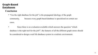 Graph-Based
Databases
22
Conclusion
• “Use the right database for the job” is the propagated ideology of the graph
community, because every graph-based database is specialized on certain use
cases.
• Since there is no evaluation available which answers the question “which
database is the right tool for the job?”, the features of all the different graph stores should
be considered to design a real life database system in a realistic environment.
 