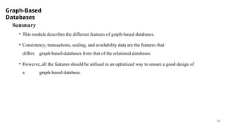Graph-Based
Databases
23
Summary
• This module describes the different features of graph-based databases.
• Consistency, transactions, scaling, and availability data are the features that
differs graph-based databases from that of the relational databases.
• However, all the features should be utilised in an optimized way to ensure a good design of
a graph-based database.
 