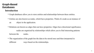 Graph-Based
Databases
6
Introduction
• Graph databases allow you to store entities and relationships between these entities.
• Entities are also known as nodes, which have properties. Think of a node as an instance of
an object in the application.
• Relations are known as edges that can have properties. Edges have directional significance;
nodes are organized by relationships which allow you to find interesting patterns
between the nodes.
• The organization of the graph lets the data to be stored once and then interpreted in
different ways based on the relationships.
 