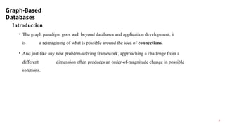 Graph-Based
Databases
7
Introduction
• The graph paradigm goes well beyond databases and application development; it
is a reimagining of what is possible around the idea of connections.
• And just like any new problem-solving framework, approaching a challenge from a
different dimension often produces an order-of-magnitude change in possible
solutions.
 