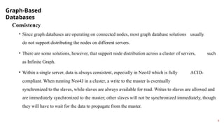 Graph-Based
Databases
9
Consistency
• Since graph databases are operating on connected nodes, most graph database solutions usually
do not support distributing the nodes on different servers.
• There are some solutions, however, that support node distribution across a cluster of servers, such
as Infinite Graph.
• Within a single server, data is always consistent, especially in Neo4J which is fully ACID-
compliant. When running Neo4J in a cluster, a write to the master is eventually
synchronized to the slaves, while slaves are always available for read. Writes to slaves are allowed and
are immediately synchronized to the master; other slaves will not be synchronized immediately, though
they will have to wait for the data to propagate from the master.
 