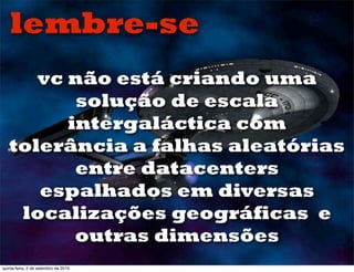 lembre-se
      vc não está criando uma
          solução de escala
         intergaláctica com
   tolerância a falhas aleatórias
          entre datacenters
      espalhados em diversas
    localizações geográficas e
          outras dimensões
quinta-feira, 2 de setembro de 2010
 
