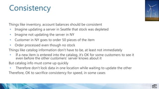 Things like inventory, account balances should be consistent
• Imagine updating a server in Seattle that stock was depleted
• Imagine not updating the server in NY
• Customer in NY goes to order 50 pieces of the item
• Order processed even though no stock
Things like catalog information don’t have to be, at least not immediately
• If a new item is entered into the catalog, it’s OK for some customers to see it
even before the other customers’ server knows about it
But catalog info must come up quickly
• Therefore don’t lock data in one location while waiting to update the other
Therefore, OK to sacrifice consistency for speed, in some cases
Consistency
 