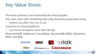 Key-Value Stores
The most common; not necessarily the most popular
Has rows, each with something like a big dictionary/associative array
• Schema may differ from row to row
Common on cloud platforms
• e.g. Amazon SimpleDB, Azure Table Storage
MemcacheDB, Voldemort, Couchbase, DynamoDB (AWS), Dynomite,
Redis and Riak
20
 