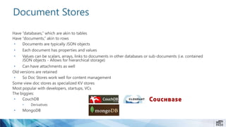 Document Stores
Have “databases,” which are akin to tables
Have “documents,” akin to rows
• Documents are typically JSON objects
• Each document has properties and values
• Values can be scalars, arrays, links to documents in other databases or sub-documents (i.e. contained
JSON objects - Allows for hierarchical storage)
• Can have attachments as well
Old versions are retained
• So Doc Stores work well for content management
Some view doc stores as specialized KV stores
Most popular with developers, startups, VCs
The biggies:
• CouchDB
• Derivatives
• MongoDB
 