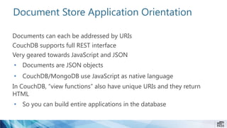 Document Store Application Orientation
Documents can each be addressed by URIs
CouchDB supports full REST interface
Very geared towards JavaScript and JSON
• Documents are JSON objects
• CouchDB/MongoDB use JavaScript as native language
In CouchDB, “view functions” also have unique URIs and they return
HTML
• So you can build entire applications in the database
 