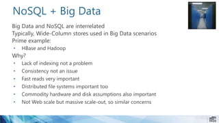 NoSQL + Big Data
Big Data and NoSQL are interrelated
Typically, Wide-Column stores used in Big Data scenarios
Prime example:
• HBase and Hadoop
Why?
• Lack of indexing not a problem
• Consistency not an issue
• Fast reads very important
• Distributed file systems important too
• Commodity hardware and disk assumptions also important
• Not Web scale but massive scale-out, so similar concerns
 