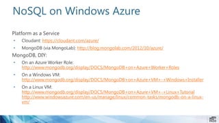 NoSQL on Windows Azure
Platform as a Service
• Cloudant: https://cloudant.com/azure/
• MongoDB (via MongoLab): http://blog.mongolab.com/2012/10/azure/
MongoDB, DIY:
• On an Azure Worker Role:
http://www.mongodb.org/display/DOCS/MongoDB+on+Azure+Worker+Roles
• On a Windows VM:
http://www.mongodb.org/display/DOCS/MongoDB+on+Azure+VM+-+Windows+Installer
• On a Linux VM:
http://www.mongodb.org/display/DOCS/MongoDB+on+Azure+VM+-+Linux+Tutorial
http://www.windowsazure.com/en-us/manage/linux/common-tasks/mongodb-on-a-linux-
vm/
 