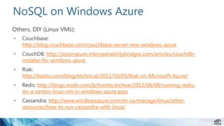 NoSQL on Windows Azure
Others, DIY (Linux VMs):
• Couchbase:
http://blog.couchbase.com/couchbase-server-new-windows-azure
• CouchDB: http://ossonazure.interoperabilitybridges.com/articles/couchdb-
installer-for-windows-azure
• Riak:
http://basho.com/blog/technical/2012/10/09/Riak-on-Microsoft-Azure/
• Redis: http://blogs.msdn.com/b/tconte/archive/2012/06/08/running-redis-
on-a-centos-linux-vm-in-windows-azure.aspx
• Cassandra: http://www.windowsazure.com/en-us/manage/linux/other-
resources/how-to-run-cassandra-with-linux/
 