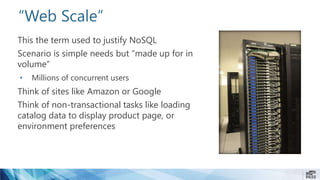 “Web Scale”
This the term used to justify NoSQL
Scenario is simple needs but “made up for in
volume”
• Millions of concurrent users
Think of sites like Amazon or Google
Think of non-transactional tasks like loading
catalog data to display product page, or
environment preferences
 