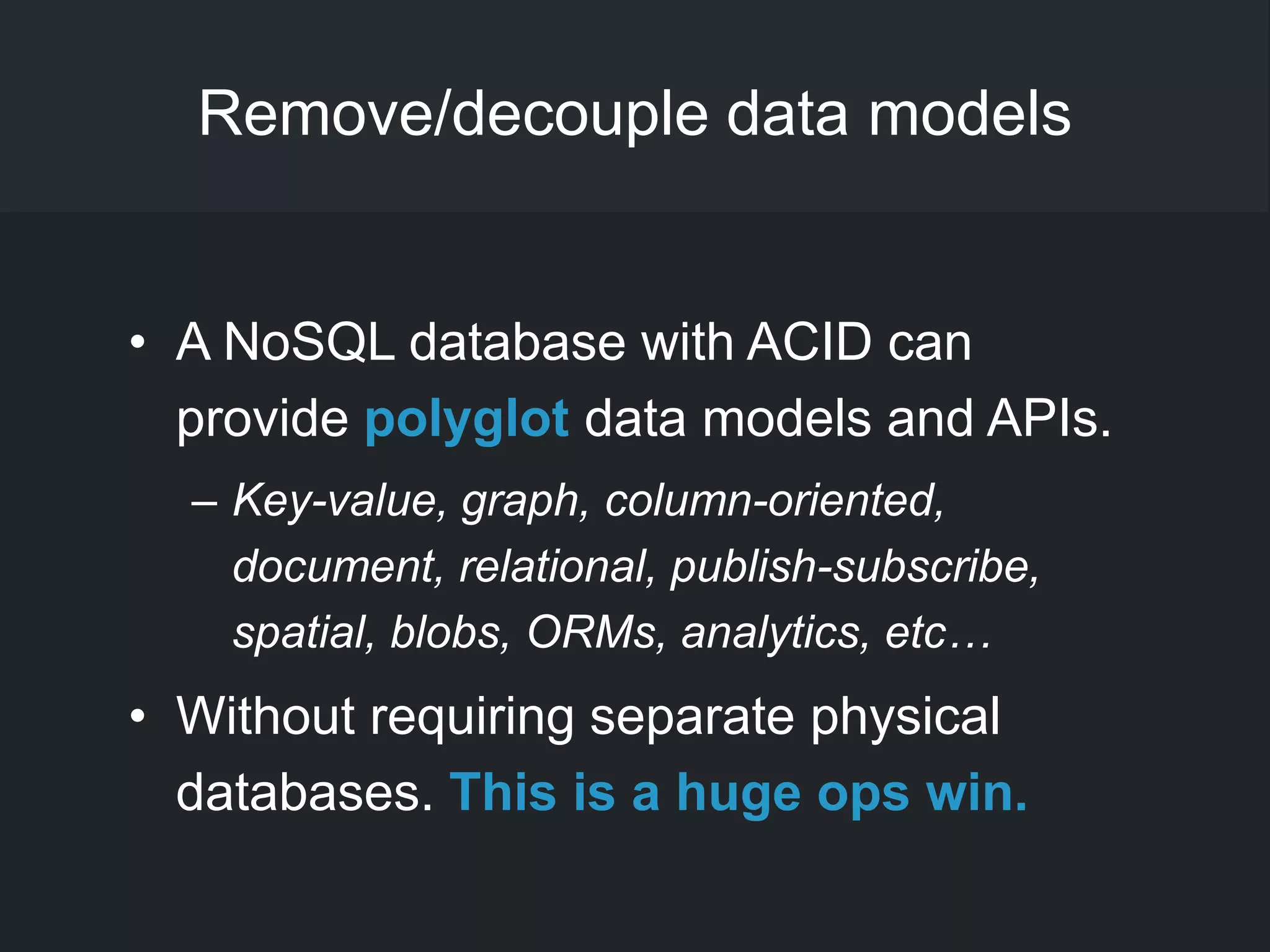 Remove/decouple data models
• A NoSQL database with ACID can
provide polyglot data models and APIs.
– Key-value, graph, column-oriented,
document, relational, publish-subscribe,
spatial, blobs, ORMs, analytics, etc…
• Without requiring separate physical
databases. This is a huge ops win.
 