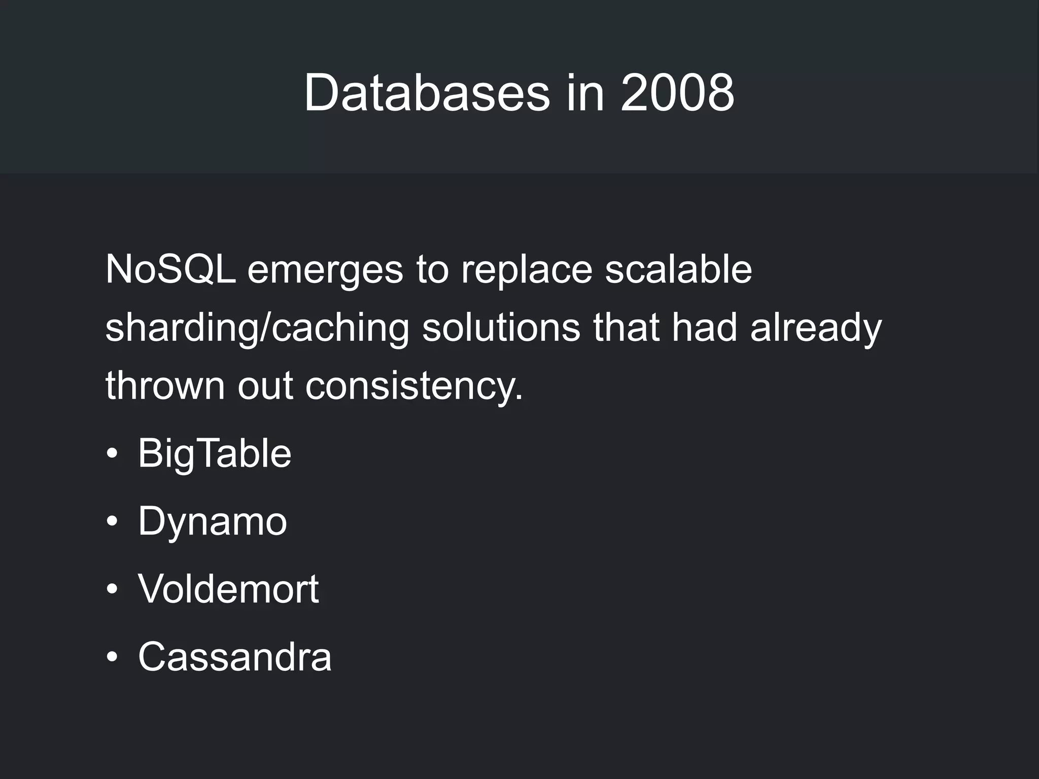 Databases in 2008
NoSQL emerges to replace scalable
sharding/caching solutions that had already
thrown out consistency.
• BigTable
• Dynamo
• Voldemort
• Cassandra
 