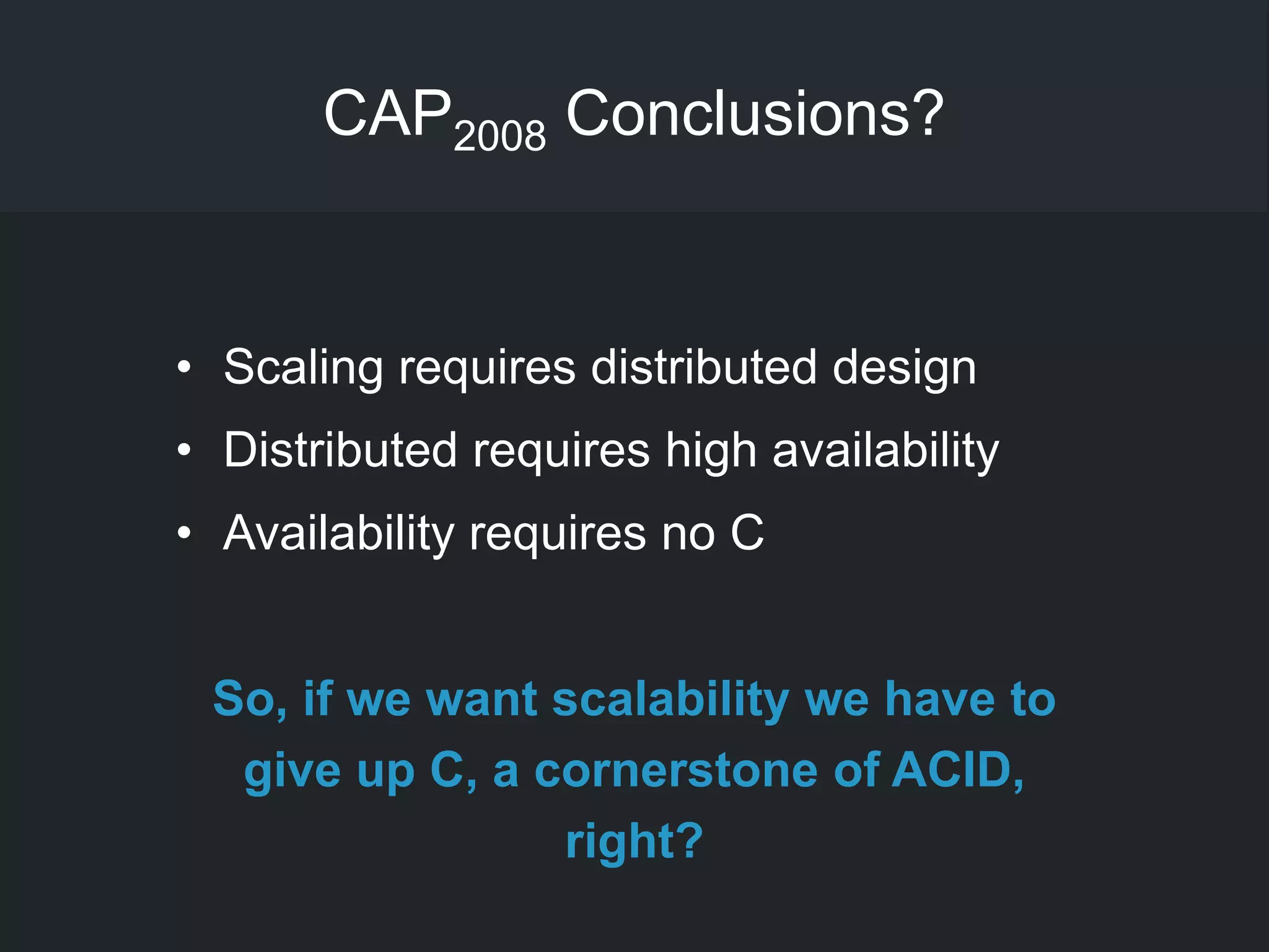 CAP2008 Conclusions?
• Scaling requires distributed design
• Distributed requires high availability
• Availability requires no C
So, if we want scalability we have to
give up C, a cornerstone of ACID,
right?
 