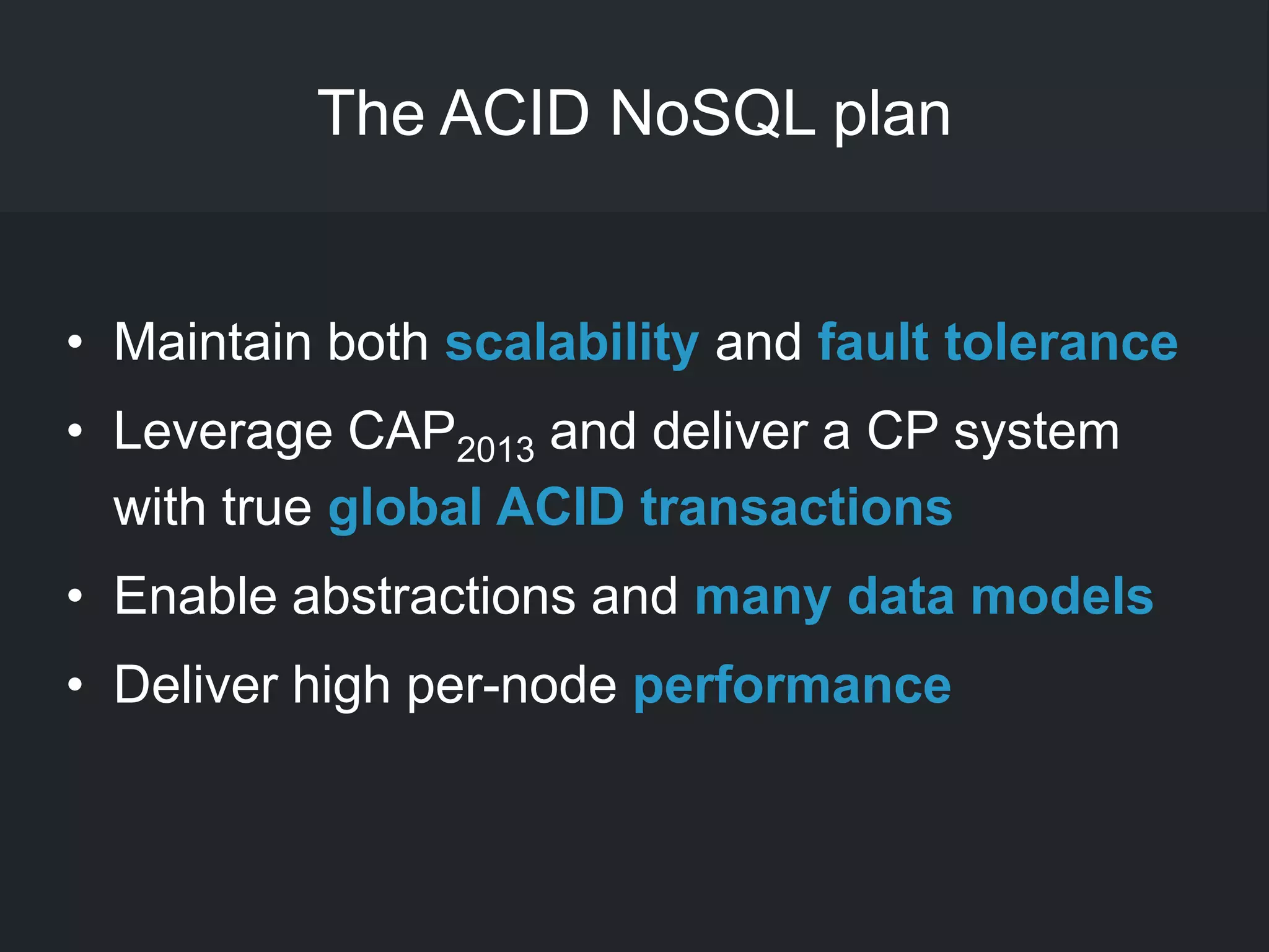 The ACID NoSQL plan
• Maintain both scalability and fault tolerance
• Leverage CAP2013 and deliver a CP system
with true global ACID transactions
• Enable abstractions and many data models
• Deliver high per-node performance
 