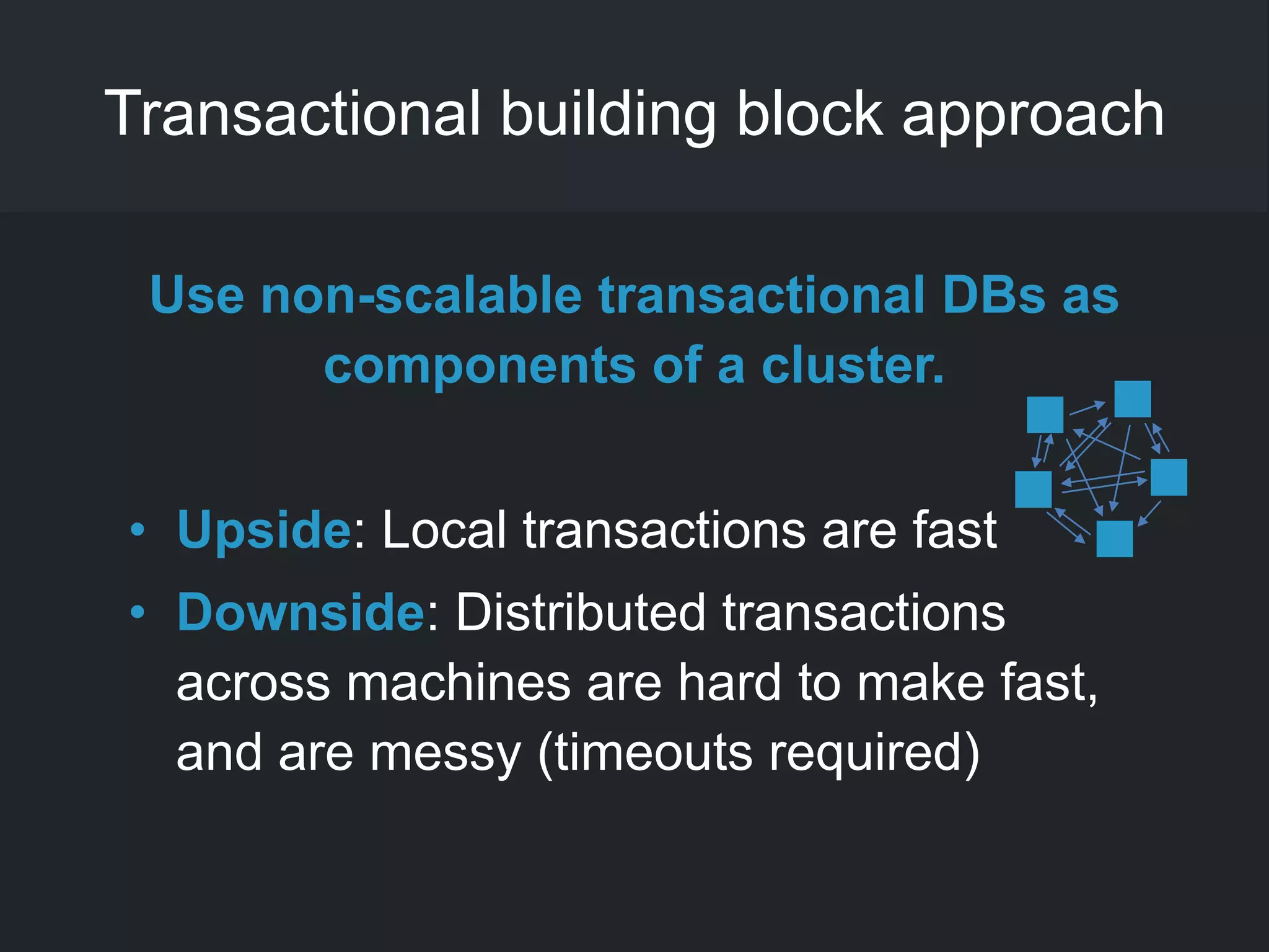 Transactional building block approach
Use non-scalable transactional DBs as
components of a cluster.
• Upside: Local transactions are fast
• Downside: Distributed transactions
across machines are hard to make fast,
and are messy (timeouts required)
 