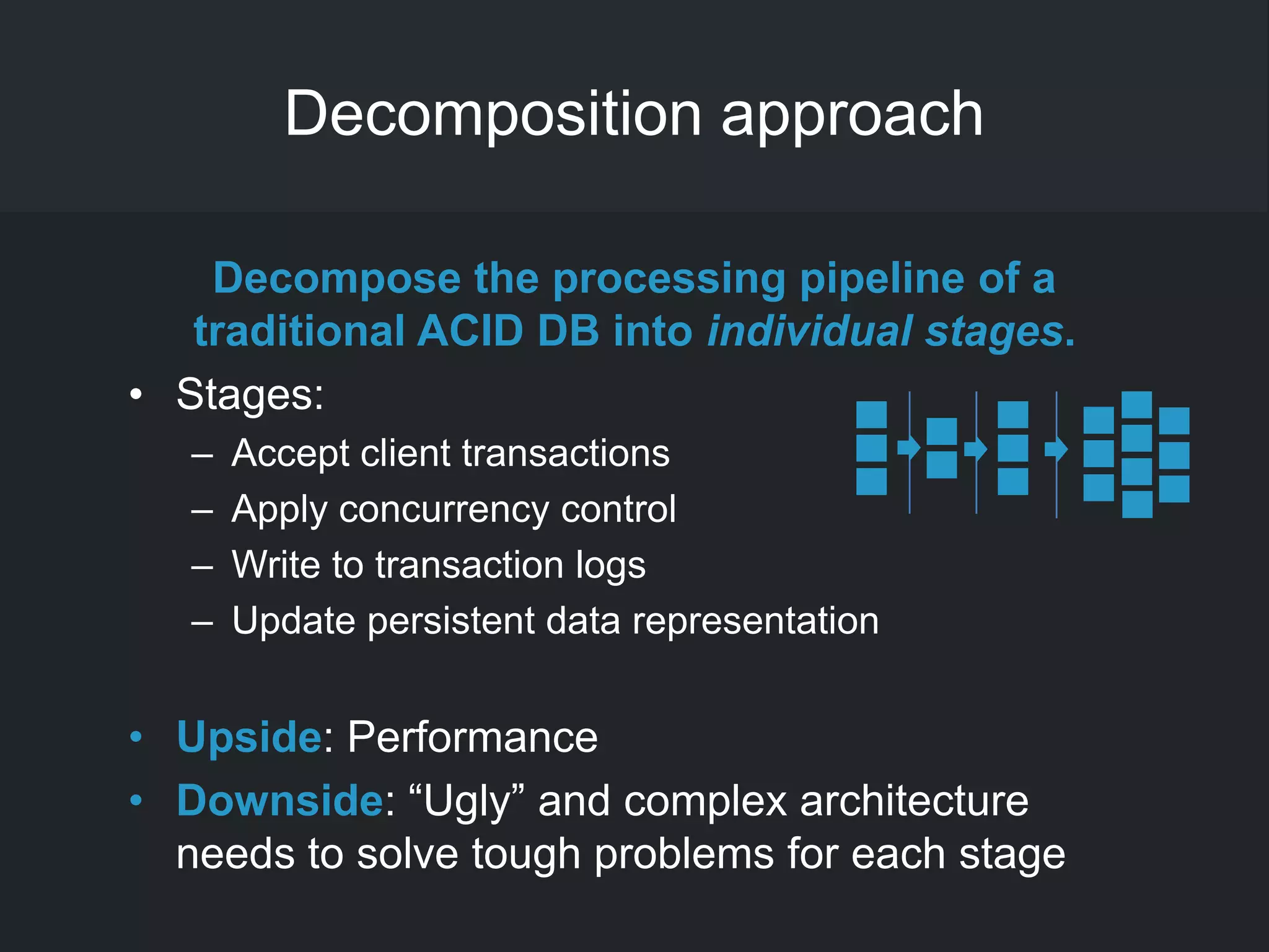 Decomposition approach
Decompose the processing pipeline of a
traditional ACID DB into individual stages.
• Stages:
– Accept client transactions
– Apply concurrency control
– Write to transaction logs
– Update persistent data representation
• Upside: Performance
• Downside: ―Ugly‖ and complex architecture
needs to solve tough problems for each stage
 