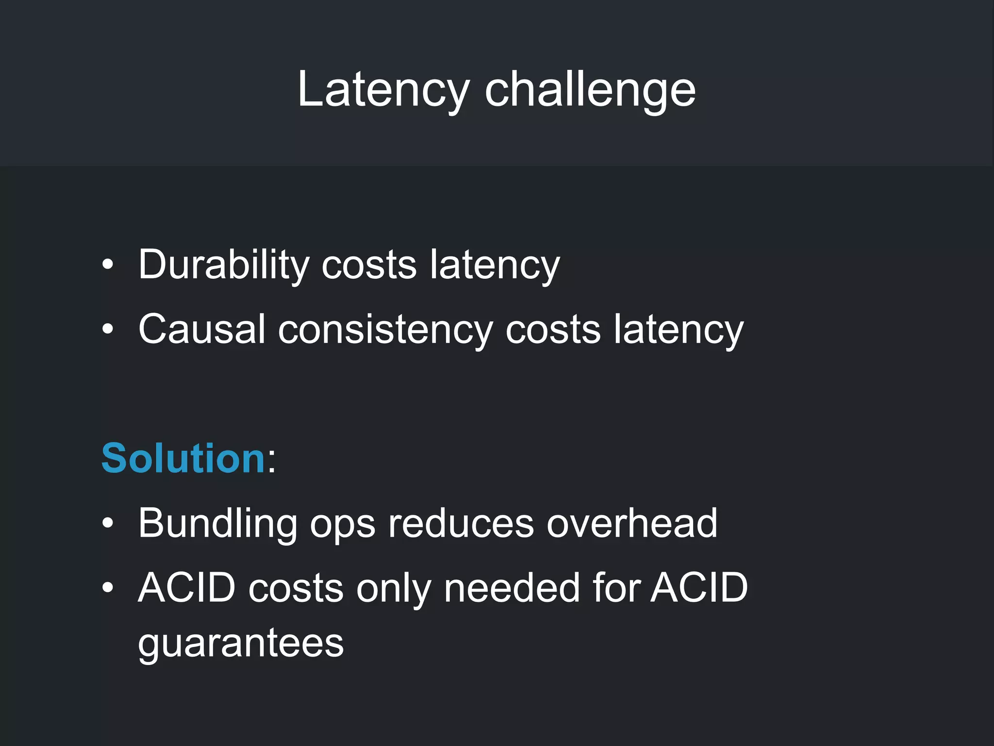 Latency challenge
• Durability costs latency
• Causal consistency costs latency
Solution:
• Bundling ops reduces overhead
• ACID costs only needed for ACID
guarantees
 