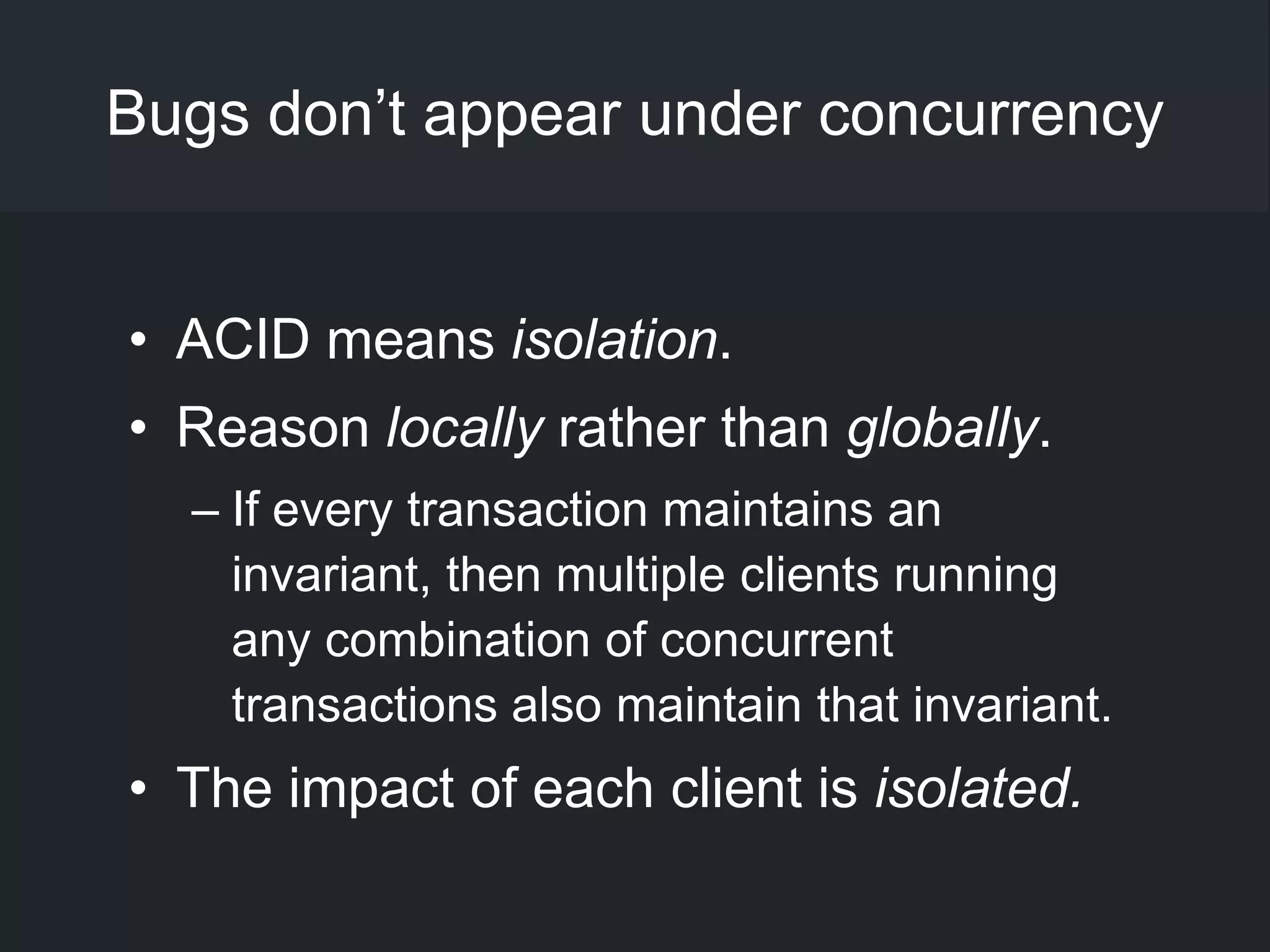 Bugs don‘t appear under concurrency
• ACID means isolation.
• Reason locally rather than globally.
– If every transaction maintains an
invariant, then multiple clients running
any combination of concurrent
transactions also maintain that invariant.
• The impact of each client is isolated.
 