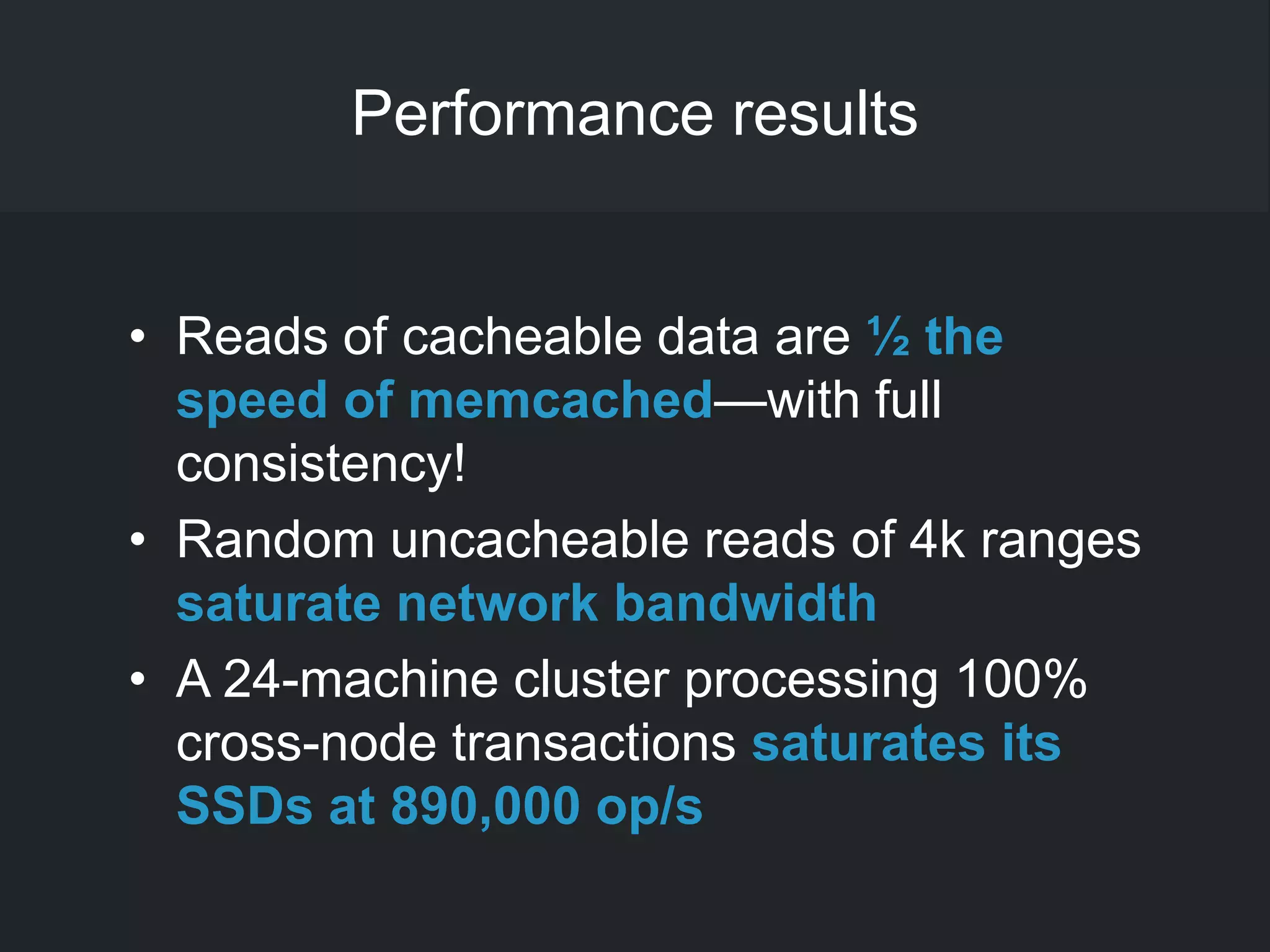 Performance results
• Reads of cacheable data are ½ the
speed of memcached—with full
consistency!
• Random uncacheable reads of 4k ranges
saturate network bandwidth
• A 24-machine cluster processing 100%
cross-node transactions saturates its
SSDs at 890,000 op/s
 