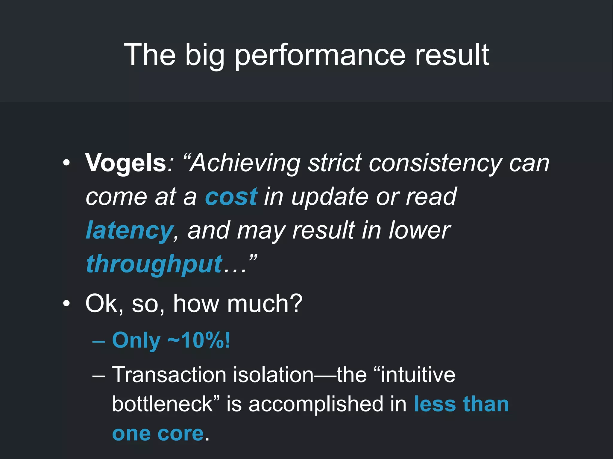 The big performance result
• Vogels: “Achieving strict consistency can
come at a cost in update or read
latency, and may result in lower
throughput…”
• Ok, so, how much?
– Only ~10%!
– Transaction isolation—the ―intuitive
bottleneck‖ is accomplished in less than
one core.
 
