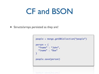 CF and BSON
•   Structs/arrays persisted as they are!


                      people = mongo.getDBCollection(“people”)

                      person = {
                        “fname” : “John”,
                        “lname” : “Doe”
                      }

                      people.save(person)
 