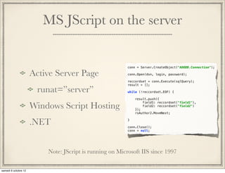 MS JScript on the server


                                    conn = Server.CreateObject("ADODB.Connection");

Active Server Page                  conn.Open(dsn, login, password);

                                    reccordset = conn.Execute(sqlQuery);
                                    result = [];

 runat=”server”                     while (!reccordset.EOF) {

                                        result.push({

Windows Script Hosting
                                            field1: reccordset("field1"),
                                            field2: reccordset("field2")
                                        });
                                        rsAuthor2.MoveNext;


.NET                                }

                                    conn.Close();
                                    conn = null;




    Note: JScript is running on Microsoft IIS since 1997
 