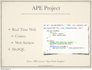 APE Project

                            var sql = new Ape.MySQL(ip + ":3306", user, password, db);

                            Ape.registerCmd('foo', true, function(params, cmd) {
Real Time Web                     cmd.user.sendRaw(
                                      'bar', {
                                          hello: 'world',

 Comet                            );
                                      }
                                          echo: params.ping



                                  sql.query(

 Web Sockets                          'INSERT INTO table(log) VALUES("' +
                                      Ape.MySQL.escape(params.ping) +
                                      '")',
                                      function(res, errorNo) {

MySQL
                                          Ape.log('Inserted ' + this.getInsertId());
                                      }
                                  );
                            });




         Note: APE means “Ajax Push Engine”
                   http://www.ape-project.org/
 