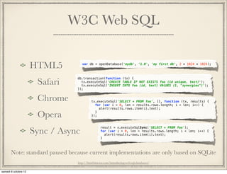 W3C Web SQL


       HTML5                var db = openDatabase('mydb', '1.0', 'my first db', 2 * 1024 * 1024);




          Safari
                         db.transaction(function (tx) {
                           tx.executeSql('CREATE TABLE IF NOT EXISTS foo (id unique, text)');
                           tx.executeSql('INSERT INTO foo (id, text) VALUES (1, "synergies")');
                         });


          Chrome                  tx.executeSql('SELECT * FROM foo', [], function (tx, results) {
                                    for (var i = 0, len = results.rows.length; i < len; i++) {
                                      alert(results.rows.item(i).text);

          Opera                     }
                                  });




       Sync / Async
                                         result = x.executeSqlSync('SELECT * FROM foo');
                                         for (var i = 0, len = results.rows.length; i < len; i++) {
                                           alert(results.rows.item(i).text);
                                         }



Note: standard paused because current implementations are only based on SQLite
                         http://html5doctor.com/introducing-web-sql-databases/
 