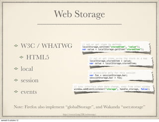 Web Storage


   W3C / WHATWG                             // set or get items by methods
                                            localStorage.setItem("storedItem", "value");
                                            var value = localStorage.getItem("storedItem");



      HTML5                                        // set or get items using the store as a map
                                                   localStorage.storedItem = value;
                                                   var value = localStorage.storedItem;


   local                                           // accessible only for this session
                                                   var foo = sessionStorage.bar;

   session
                                                   sessionStorage.bar = foo;



                                    // sync interface when data change, even from other window
                                    window.addEventListener("storage", handle_storage, false);
   events

Note: Firefox also implement “globalStorage”, and Wakanda “user.storage”
                          http://www.w3.org/TR/webstorage/
 