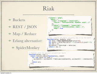Riak
                                        {"inputs": "goog",

Buckets                                   "query": [
                                            {"map": {"language": "javascript",
                                              "source": "function(value, keyData, arg){...}"
                                            }},

REST / JSON
                                            {"reduce": {"language": "javascript",
                                              "source": "function(values, arg){...}",
                                              "keep": true
                                            }}
                                          ]

Map / Reduce                            }


                                      // Map: compute the daily variance, key it by the month

Erlang alternative:
                                      function(value, keyData, arg){
                                        var data = Riak.mapValuesJson(value)[0];
                                        var month = value.key.split('-').slice(0,2).join('-');
                                        var obj = {};
                                        obj[month] = data.High - data.Low;

  SpiderMonkey                        }
                                        return [ obj ];



          // Reduce: find the maximum variance per month
          function(values, arg) {
            return [values.reduce(function(acc, item){
              for (var month in item) {
                 acc[month] = acc[month] ? Math.max(item[month], acc[month]) : item[month];
              }
              return acc;
            })];
          }


               http://wiki.basho.com/MapReduce-Implementation.html
 