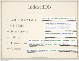 IndexedDB

                                        var request = indexedDB.open("MyTestDatabase", 3);
W3C / WHATWG
                                              request.onerror =    function(event) {

 HTML5
                                                 // Do something   with request.errorCode!
                                              };
                                              request.onsuccess    = function(event) {
                                                 // Do something   with request.result!
                                              };

Sync / Async                                  request.onupgradeneeded = function(event) {
                                                 // Update object stores and indices ....

Indexes
                                              }



                  var objectStore = db.createObjectStore("customers", { keyPath: "ssn" });

Transactions      objectStore.createIndex("name", "name", { unique: false });
                  objectStore.add({ ssn: "444-44-4444", name: "Bill", age: 35});



Cursors        var transaction = db.transaction(["customers"], IDBTransaction.READ_WRITE);




                     http://www.w3.org/TR/IndexedDB/
 