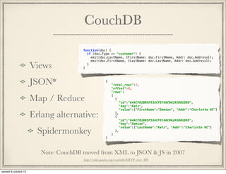 CouchDB
                     function(doc) {
                       if (doc.Type == "customer") {
                         emit(doc.LastName, {FirstName: doc.FirstName, Addr: doc.Address});
                         emit(doc.FirstName, {LastName: doc.LastName, Addr: doc.Address});

Views                }
                       }




JSON*                                {
                                         "total_rows":2,
                                         "offset":0,
                                         "rows":

Map / Reduce                             [
                                           {
                                             "id":"64ACF01B05F53ACFEC48C062A5D01D89",
                                             "key":"Katz",
                                             "value":{"FirstName":"Damien", "Addr":"Charlotte NC"}

Erlang alternative:                        },
                                           {
                                             "id":"64ACF01B05F53ACFEC48C062A5D01D89",
                                             "key":"Damien",

  Spidermonkey
                                             "value":{"LastName":"Katz", "Addr":"Charlotte NC"}
                                           },
                                         ]
                                     }



  Note: CouchDB moved from XML to JSON & JS in 2007*
                      http://wiki.apache.org/couchdb/HTTP_view_API
          * http://jan.prima.de/~jan/plok/archives/89-CouchDb-updates.html
 