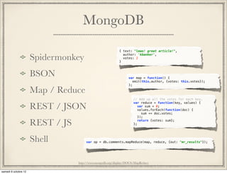 MongoDB
                                      { text: "lmao! great article!",

Spidermonkey                          }
                                        author: 'kbanker',
                                        votes: 2




BSON                                        var map = function() {
                                               emit(this.author, {votes: this.votes});
                                            };

Map / Reduce
                                               // Add up all the votes for each key.

REST / JSON
                                               var reduce = function(key, values) {
                                                  var sum = 0;
                                                  values.forEach(function(doc) {
                                                    sum += doc.votes;
                                                  });

REST / JS                                      };
                                                  return {votes: sum};




Shell           var op = db.comments.mapReduce(map, reduce, {out: "mr_results"});




            http://www.mongodb.org/display/DOCS/MapReduce
 