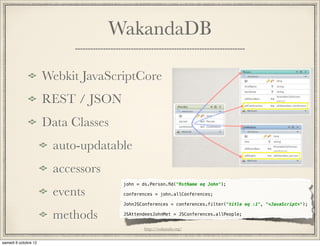 WakandaDB

Webkit JavaScriptCore
REST / JSON
Data Classes
 auto-updatable
 accessors
               john = ds.Person.ﬁd("ﬁstName eq John");

 events        conferences = john.allConferences;

               JohnJSConferences = conferences.filter("title eq :1", "*JavaScript*");

 methods       JSAttendeesJohnMet = JSConferences.allPeople;


                      http://wakanda.org/
 