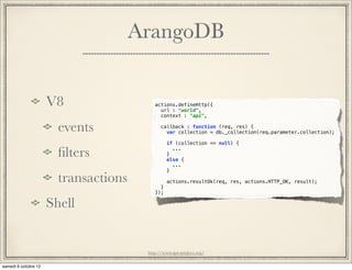 ArangoDB


V8                   actions.defineHttp({
                       url : "world",
                       context : "api",

  events                callback : function (req, res) {
                          var collection = db._collection(req.parameter.collection);

                           if (collection == null) {

  ﬁlters                   }
                             ...

                           else {
                             ...
                           }

  transactions         }
                           actions.resultOk(req, res, actions.HTTP_OK, result);

                     });

Shell


                  http://www.ape-project.org/
 