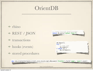 OrientDB


rhino
                                                          // create function getAllCustomer
REST / JSON                                               return db.query("select from V")




transactions
                                                               db.begin();
                                                               try {

hooks (events)                                                 "
                                                               "
                                                                   // some code
                                                                   db.commit()
                                                               } catch (e) {
                                                               "   db.rollback();"
                                                               }

stored procedures
new com.orientechnologies.orient.core.record.impl.ODocument('Profile').field('name', 'Luca').save()



                                    http://www.orientdb.org/
 